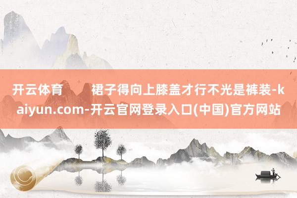 开云体育        裙子得向上膝盖才行不光是裤装-kaiyun.com-开云官网登录入口(中国)官方网站