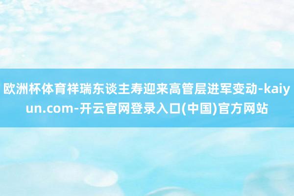 欧洲杯体育祥瑞东谈主寿迎来高管层进军变动-kaiyun.com-开云官网登录入口(中国)官方网站