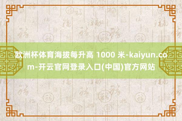 欧洲杯体育海拔每升高 1000 米-kaiyun.com-开云官网登录入口(中国)官方网站