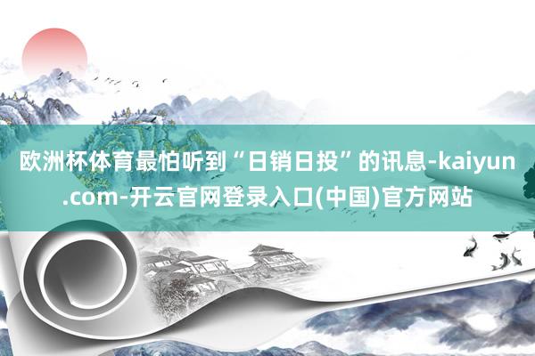 欧洲杯体育最怕听到“日销日投”的讯息-kaiyun.com-开云官网登录入口(中国)官方网站