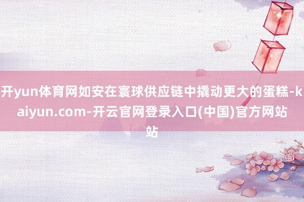 开yun体育网如安在寰球供应链中撬动更大的蛋糕-kaiyun.com-开云官网登录入口(中国)官方网站