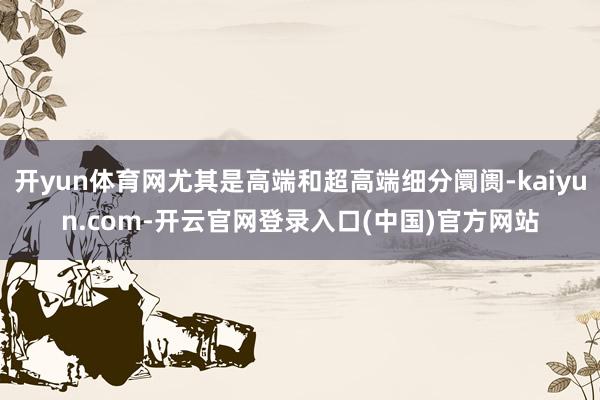 开yun体育网尤其是高端和超高端细分阛阓-kaiyun.com-开云官网登录入口(中国)官方网站