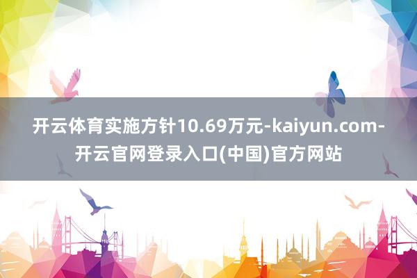 开云体育实施方针10.69万元-kaiyun.com-开云官网登录入口(中国)官方网站