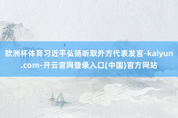 欧洲杯体育习近平弘扬听取外方代表发言-kaiyun.com-开云官网登录入口(中国)官方网站