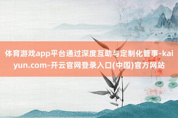 体育游戏app平台通过深度互助与定制化管事-kaiyun.com-开云官网登录入口(中国)官方网站