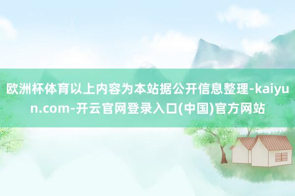 欧洲杯体育以上内容为本站据公开信息整理-kaiyun.com-开云官网登录入口(中国)官方网站