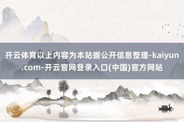 开云体育以上内容为本站据公开信息整理-kaiyun.com-开云官网登录入口(中国)官方网站