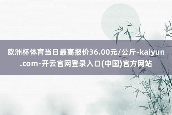 欧洲杯体育当日最高报价36.00元/公斤-kaiyun.com-开云官网登录入口(中国)官方网站