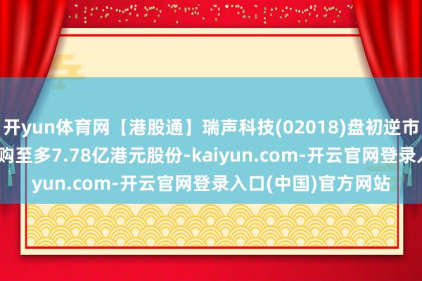 开yun体育网【港股通】瑞声科技(02018)盘初逆市升2.18% 公司拟回购至多7.78亿港元股份-kaiyun.com-开云官网登录入口(中国)官方网站