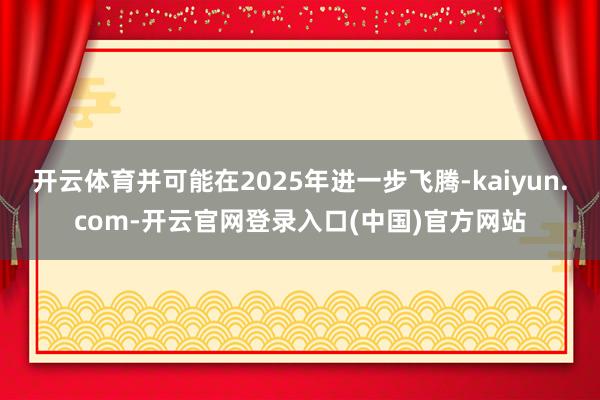 开云体育并可能在2025年进一步飞腾-kaiyun.com-开云官网登录入口(中国)官方网站