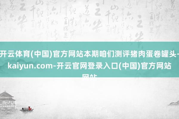 开云体育(中国)官方网站本期咱们测评猪肉蛋卷罐头-kaiyun.com-开云官网登录入口(中国)官方网站