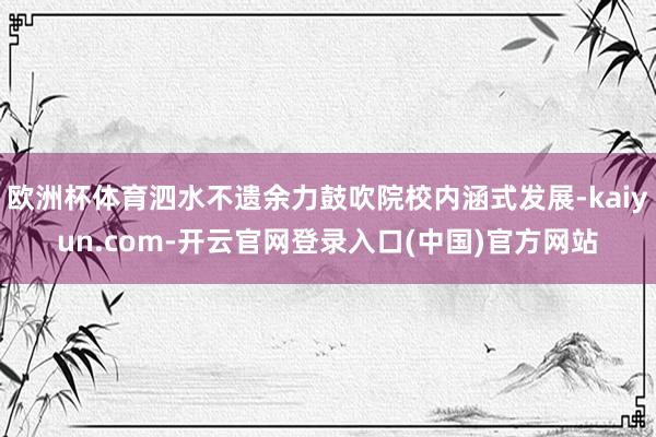 欧洲杯体育泗水不遗余力鼓吹院校内涵式发展-kaiyun.com-开云官网登录入口(中国)官方网站