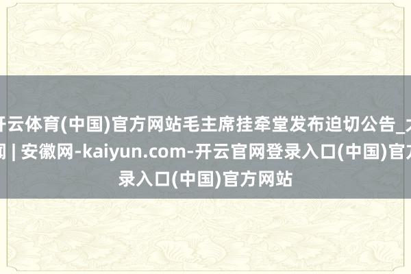 开云体育(中国)官方网站毛主席挂牵堂发布迫切公告_大皖新闻 | 安徽网-kaiyun.com-开云官网登录入口(中国)官方网站