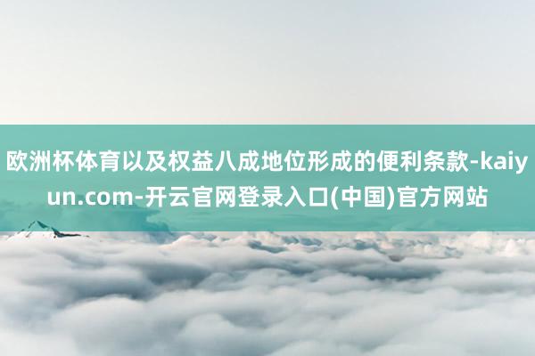 欧洲杯体育以及权益八成地位形成的便利条款-kaiyun.com-开云官网登录入口(中国)官方网站