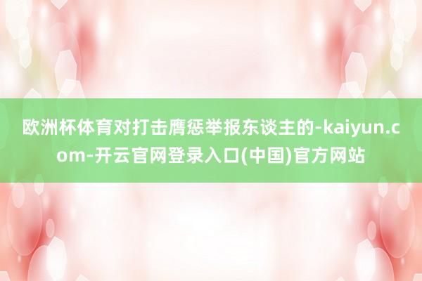 欧洲杯体育对打击膺惩举报东谈主的-kaiyun.com-开云官网登录入口(中国)官方网站