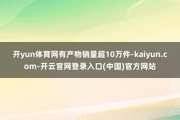 开yun体育网有产物销量超10万件-kaiyun.com-开云官网登录入口(中国)官方网站