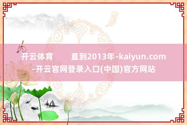 开云体育        直到2013年-kaiyun.com-开云官网登录入口(中国)官方网站