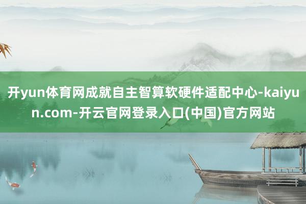 开yun体育网成就自主智算软硬件适配中心-kaiyun.com-开云官网登录入口(中国)官方网站