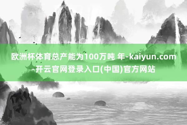 欧洲杯体育总产能为100万吨 年-kaiyun.com-开云官网登录入口(中国)官方网站