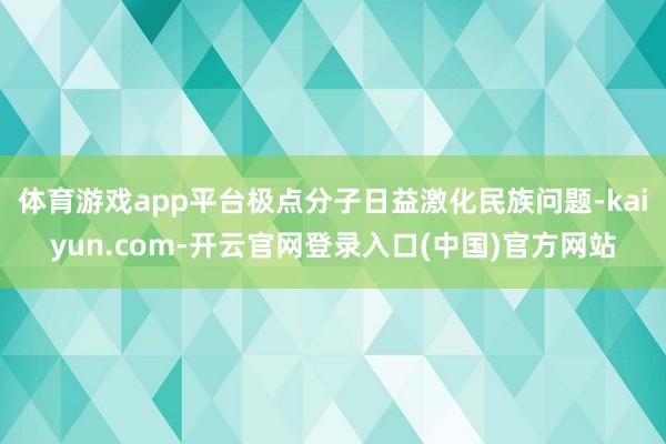 体育游戏app平台极点分子日益激化民族问题-kaiyun.com-开云官网登录入口(中国)官方网站