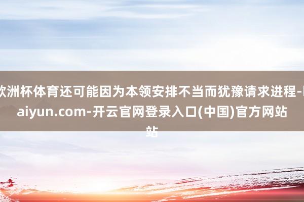 欧洲杯体育还可能因为本领安排不当而犹豫请求进程-kaiyun.com-开云官网登录入口(中国)官方网站