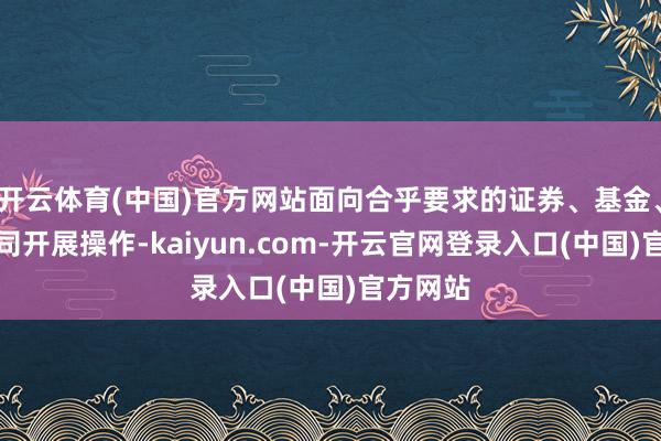 开云体育(中国)官方网站面向合乎要求的证券、基金、保障公司开展操作-kaiyun.com-开云官网登录入口(中国)官方网站