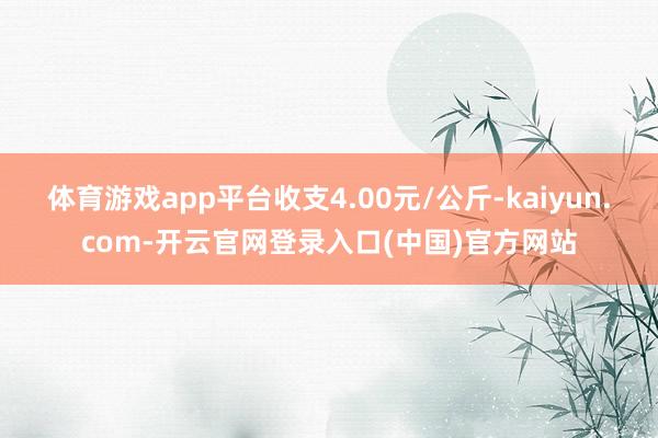 体育游戏app平台收支4.00元/公斤-kaiyun.com-开云官网登录入口(中国)官方网站