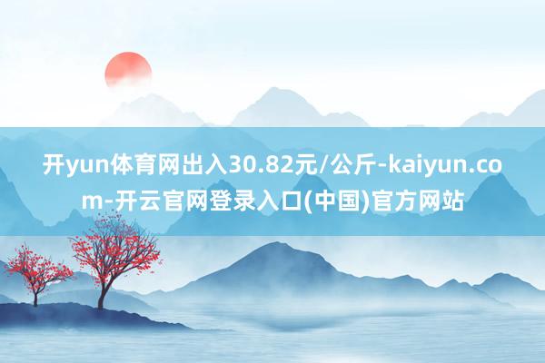 开yun体育网出入30.82元/公斤-kaiyun.com-开云官网登录入口(中国)官方网站