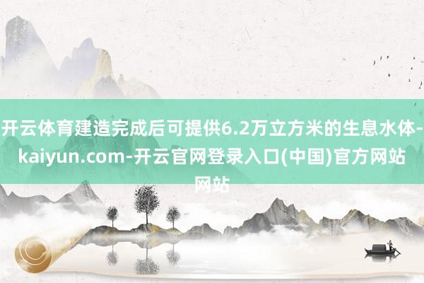 开云体育建造完成后可提供6.2万立方米的生息水体-kaiyun.com-开云官网登录入口(中国)官方网站
