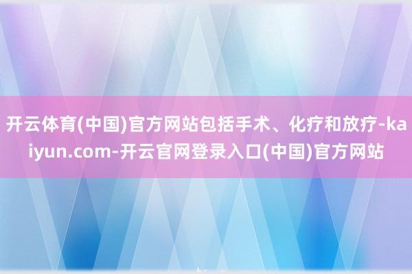 开云体育(中国)官方网站包括手术、化疗和放疗-kaiyun.com-开云官网登录入口(中国)官方网站