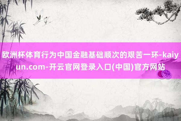 欧洲杯体育行为中国金融基础顺次的艰苦一环-kaiyun.com-开云官网登录入口(中国)官方网站