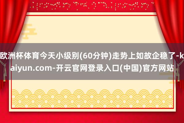 欧洲杯体育今天小级别(60分钟)走势上如故企稳了-kaiyun.com-开云官网登录入口(中国)官方网站
