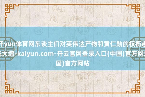 开yun体育网东谈主们对英伟达产物和黄仁勋的权衡趣味大增-kaiyun.com-开云官网登录入口(中国)官方网站