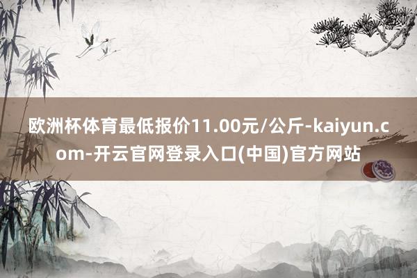 欧洲杯体育最低报价11.00元/公斤-kaiyun.com-开云官网登录入口(中国)官方网站