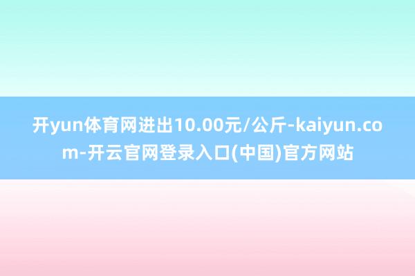开yun体育网进出10.00元/公斤-kaiyun.com-开云官网登录入口(中国)官方网站