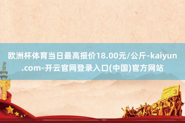 欧洲杯体育当日最高报价18.00元/公斤-kaiyun.com-开云官网登录入口(中国)官方网站