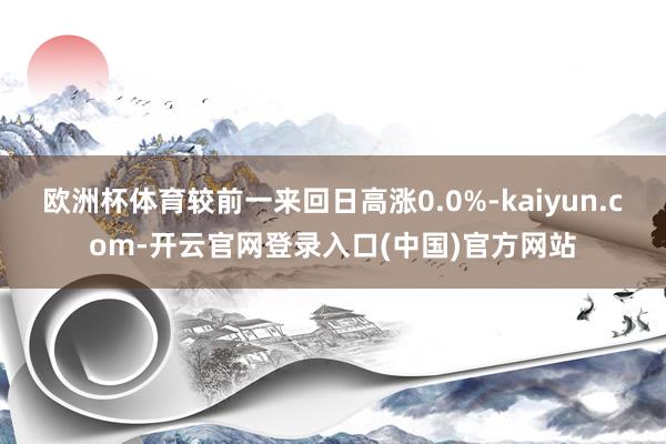 欧洲杯体育较前一来回日高涨0.0%-kaiyun.com-开云官网登录入口(中国)官方网站