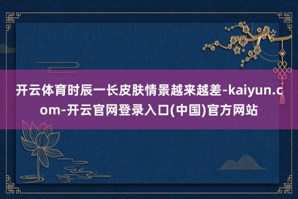 开云体育时辰一长皮肤情景越来越差-kaiyun.com-开云官网登录入口(中国)官方网站