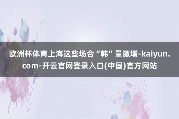 欧洲杯体育上海这些场合“韩”量激增-kaiyun.com-开云官网登录入口(中国)官方网站