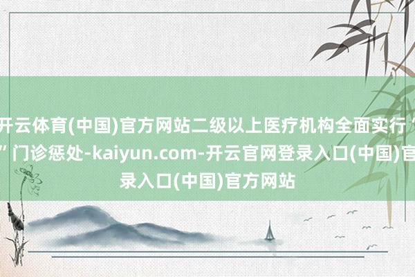开云体育(中国)官方网站二级以上医疗机构全面实行“潮汐式”门诊惩处-kaiyun.com-开云官网登录入口(中国)官方网站