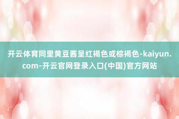 开云体育同里黄豆酱呈红褐色或棕褐色-kaiyun.com-开云官网登录入口(中国)官方网站