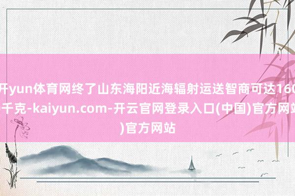 开yun体育网终了山东海阳近海辐射运送智商可达1600千克-kaiyun.com-开云官网登录入口(中国)官方网站
