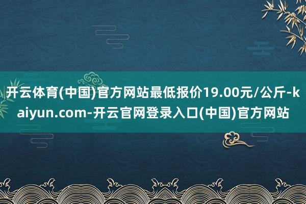 开云体育(中国)官方网站最低报价19.00元/公斤-kaiyun.com-开云官网登录入口(中国)官方网站