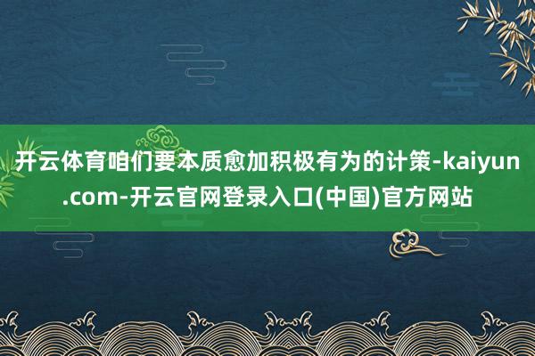 开云体育咱们要本质愈加积极有为的计策-kaiyun.com-开云官网登录入口(中国)官方网站