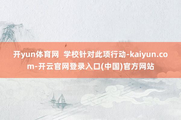 开yun体育网  学校针对此项行动-kaiyun.com-开云官网登录入口(中国)官方网站