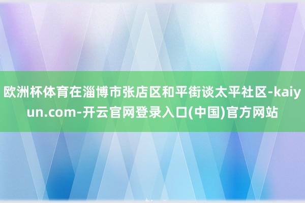 欧洲杯体育在淄博市张店区和平街谈太平社区-kaiyun.com-开云官网登录入口(中国)官方网站