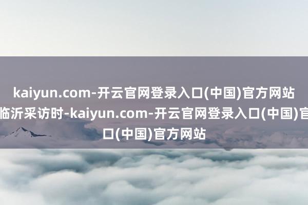 kaiyun.com-开云官网登录入口(中国)官方网站　　记者在临沂采访时-kaiyun.com-开云官网登录入口(中国)官方网站