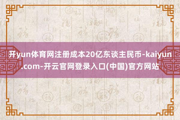 开yun体育网注册成本20亿东谈主民币-kaiyun.com-开云官网登录入口(中国)官方网站