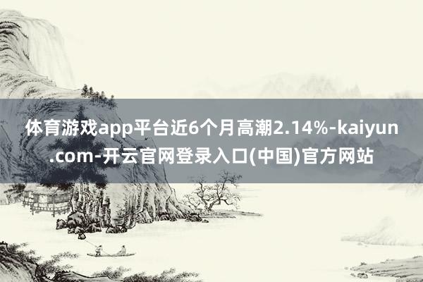 体育游戏app平台近6个月高潮2.14%-kaiyun.com-开云官网登录入口(中国)官方网站