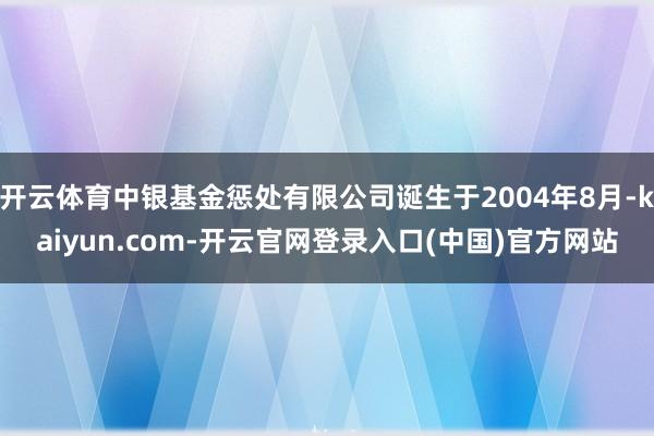 开云体育中银基金惩处有限公司诞生于2004年8月-kaiyun.com-开云官网登录入口(中国)官方网站